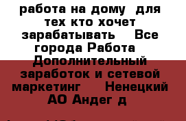 работа на дому  для тех кто хочет зарабатывать. - Все города Работа » Дополнительный заработок и сетевой маркетинг   . Ненецкий АО,Андег д.